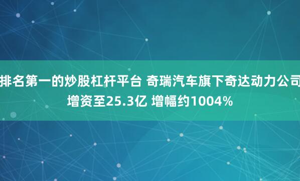 排名第一的炒股杠杆平台 奇瑞汽车旗下奇达动力公司增资至25.3亿 增幅约1004%