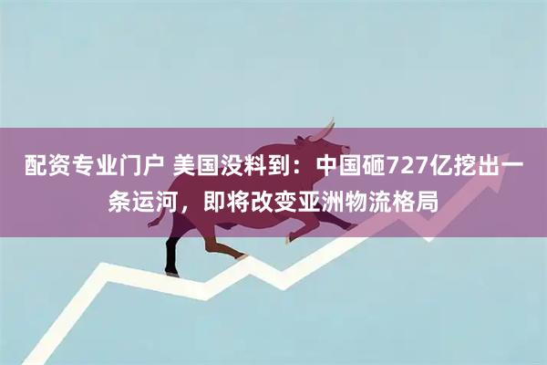 配资专业门户 美国没料到：中国砸727亿挖出一条运河，即将改变亚洲物流格局