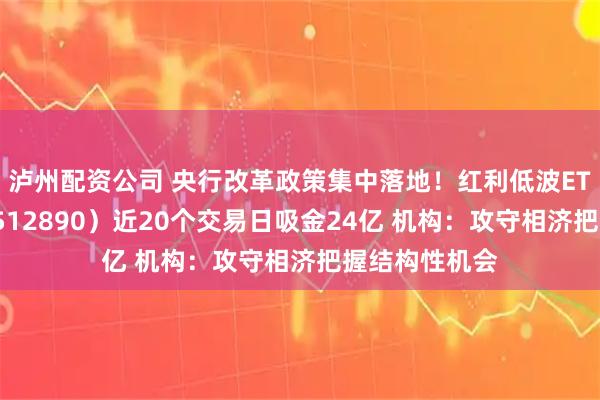泸州配资公司 央行改革政策集中落地！红利低波ETF华泰柏瑞（512890）近20个交易日吸金24亿 机构：攻守相济把握结构性机会