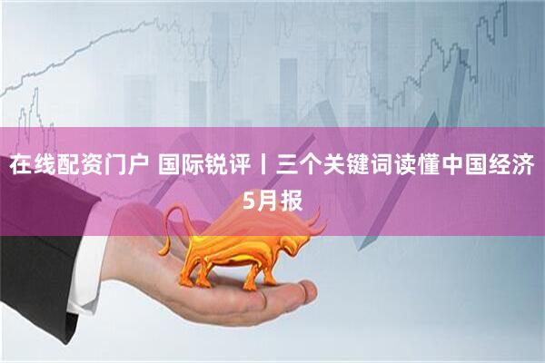 在线配资门户 国际锐评丨三个关键词读懂中国经济5月报